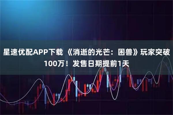 星速优配APP下载 《消逝的光芒：困兽》玩家突破100万！发售日期提前1天