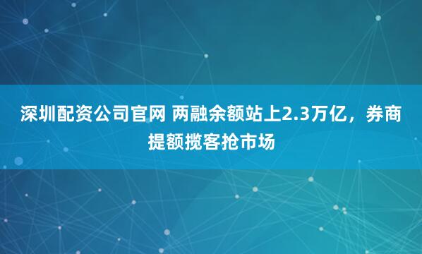 深圳配资公司官网 两融余额站上2.3万亿，券商提额揽客抢市场
