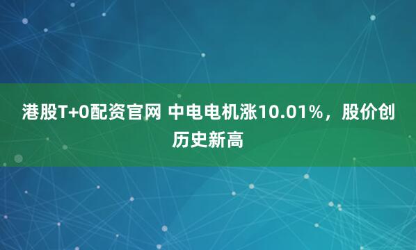 港股T+0配资官网 中电电机涨10.01%，股价创历史新高