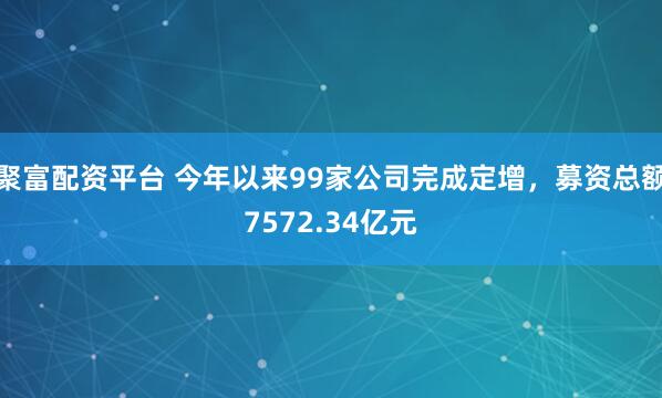 聚富配资平台 今年以来99家公司完成定增，募资总额7572.34亿元