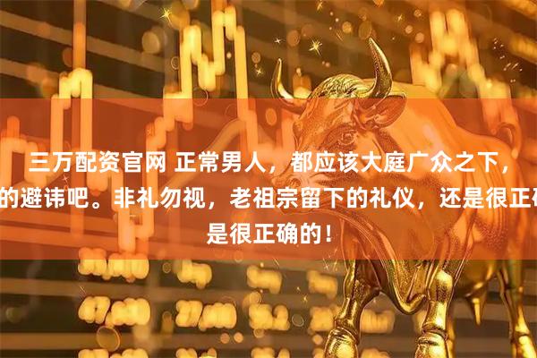 三万配资官网 正常男人,都应该大庭广众之下,该有的避讳吧。非礼勿视,老祖宗留下的礼仪,还是很正确的!