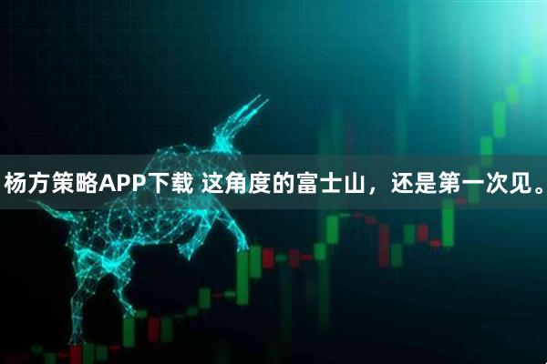 杨方策略APP下载 这角度的富士山，还是第一次见。