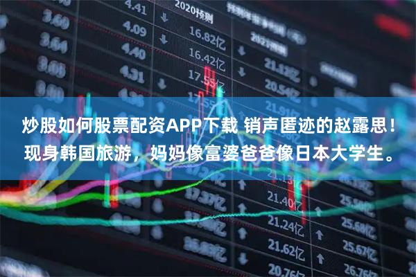 炒股如何股票配资APP下载 销声匿迹的赵露思！现身韩国旅游，妈妈像富婆爸爸像日本大学生。