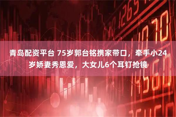 青岛配资平台 75岁郭台铭携家带口，牵手小24岁娇妻秀恩爱，大女儿6个耳钉抢镜