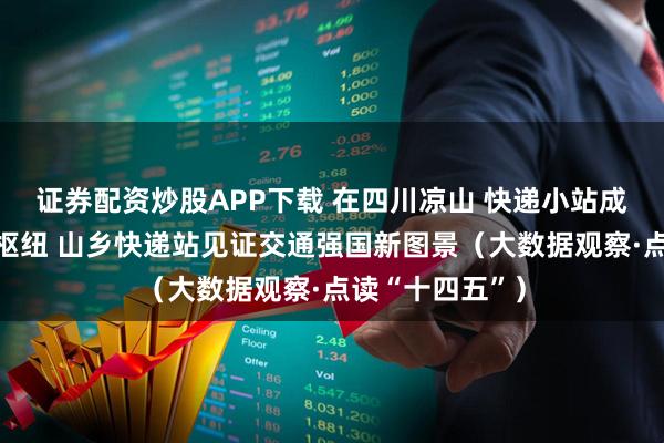 证券配资炒股APP下载 在四川凉山 快递小站成长为地区物流枢纽 山乡快递站见证交通强国新图景（大数据观察·点读“十四五”）