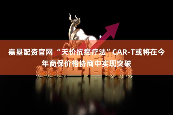嘉垦配资官网 “天价抗癌疗法”CAR-T或将在今年商保价格协商中实现突破
