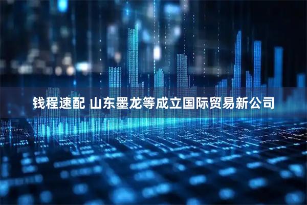钱程速配 山东墨龙等成立国际贸易新公司