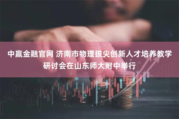 中赢金融官网 济南市物理拔尖创新人才培养教学研讨会在山东师大附中举行