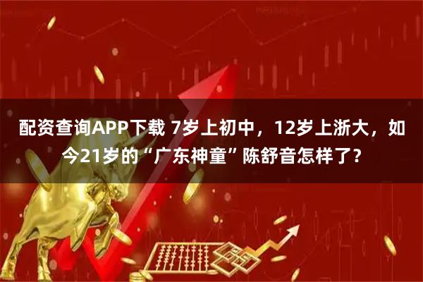 配资查询APP下载 7岁上初中，12岁上浙大，如今21岁的“广东神童”陈舒音怎样了？