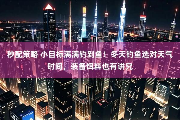 秒配策略 小目标满满钓到鱼！冬天钓鱼选对天气时间，装备饵料也有讲究