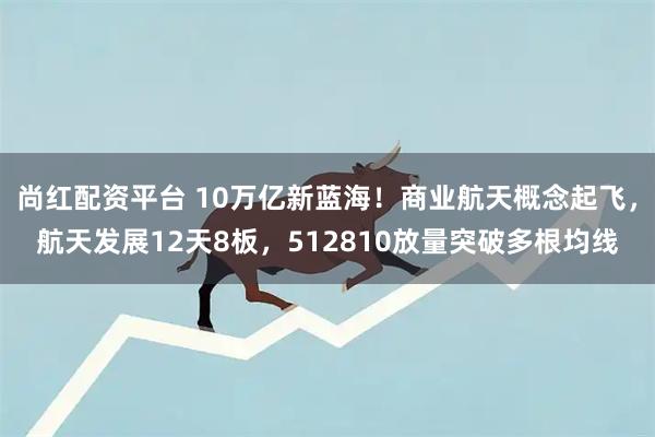 尚红配资平台 10万亿新蓝海!商业航天概念起飞,航天发展12天8板,512810放量突破多根均线