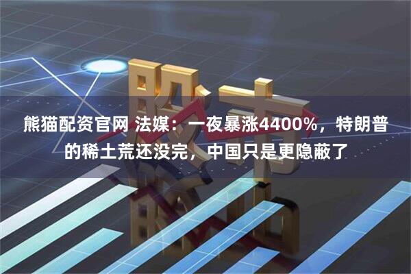熊猫配资官网 法媒:一夜暴涨4400%,特朗普的稀土荒还没完,中国只是更隐蔽了