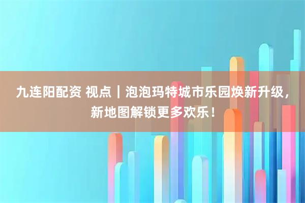 九连阳配资 视点｜泡泡玛特城市乐园焕新升级，新地图解锁更多欢乐！