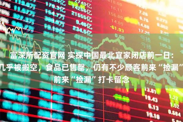 富深所配资官网 实探中国最北宜家闭店前一日：家居展区几乎被搬空，食品已售罄，仍有不少顾客前来“捡漏”打卡留念