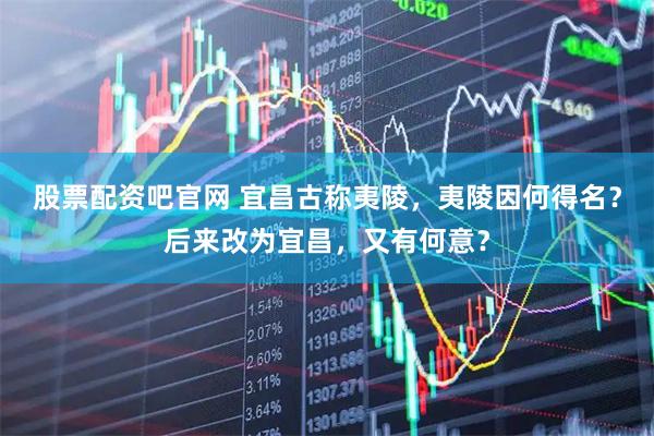 股票配资吧官网 宜昌古称夷陵，夷陵因何得名？后来改为宜昌，又有何意？