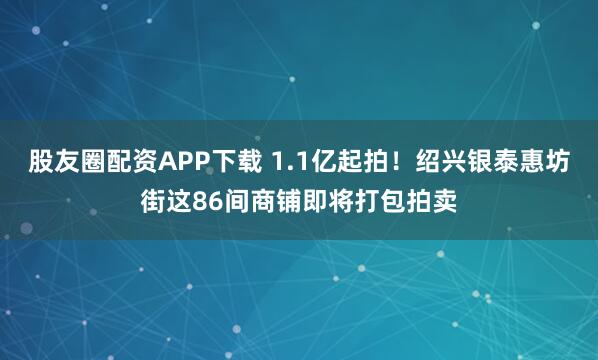 股友圈配资APP下载 1.1亿起拍!绍兴银泰惠坊街这86间商铺即将打包拍卖