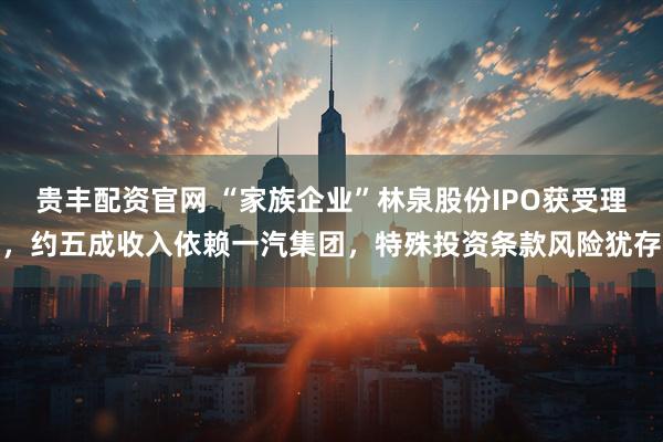 贵丰配资官网 “家族企业”林泉股份IPO获受理，约五成收入依赖一汽集团，特殊投资条款风险犹存