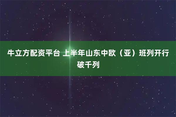 牛立方配资平台 上半年山东中欧（亚）班列开行破千列