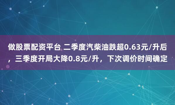 做股票配资平台 二季度汽柴油跌超0.63元/升后,三季度开局大降0.8元/升,下次调价时间确定