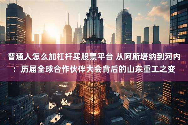 普通人怎么加杠杆买股票平台 从阿斯塔纳到河内:历届全球合作伙伴大会背后的山东重工之变