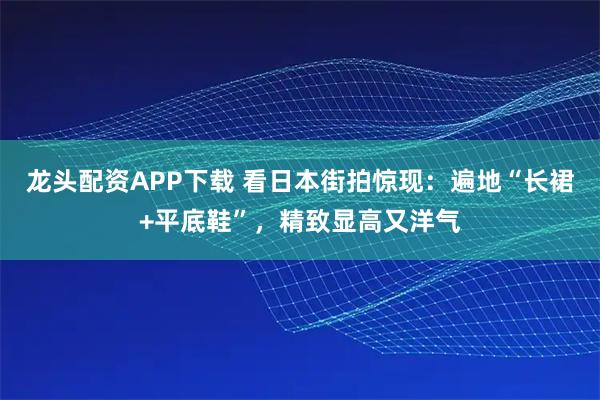 龙头配资APP下载 看日本街拍惊现：遍地“长裙+平底鞋”，精致显高又洋气