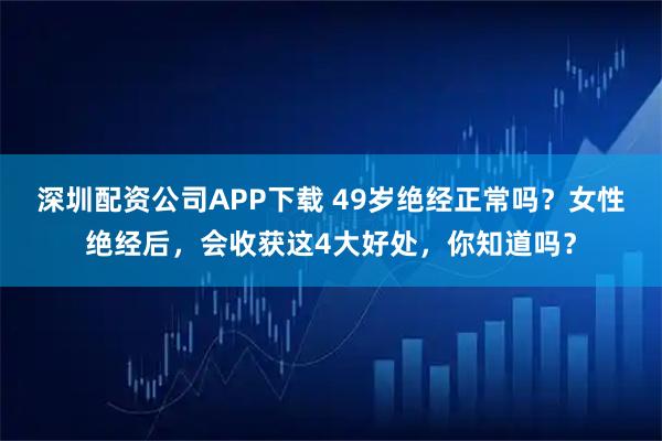 深圳配资公司APP下载 49岁绝经正常吗？女性绝经后，会收获这4大好处，你知道吗？