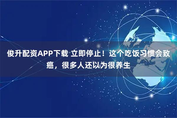 俊升配资APP下载 立即停止！这个吃饭习惯会致癌，很多人还以为很养生